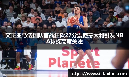 文班亚马法国队首战狂砍27分震撼意大利引发NBA球探高度关注